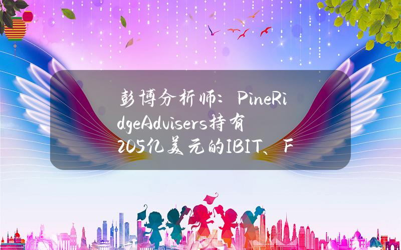 彭博分析师：PineRidgeAdvisers持有2.05亿美元的IBIT、FBTC和BITB