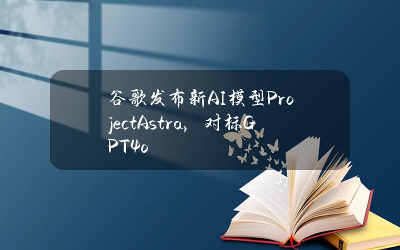 谷歌发布新AI模型ProjectAstra，对标GPT4o