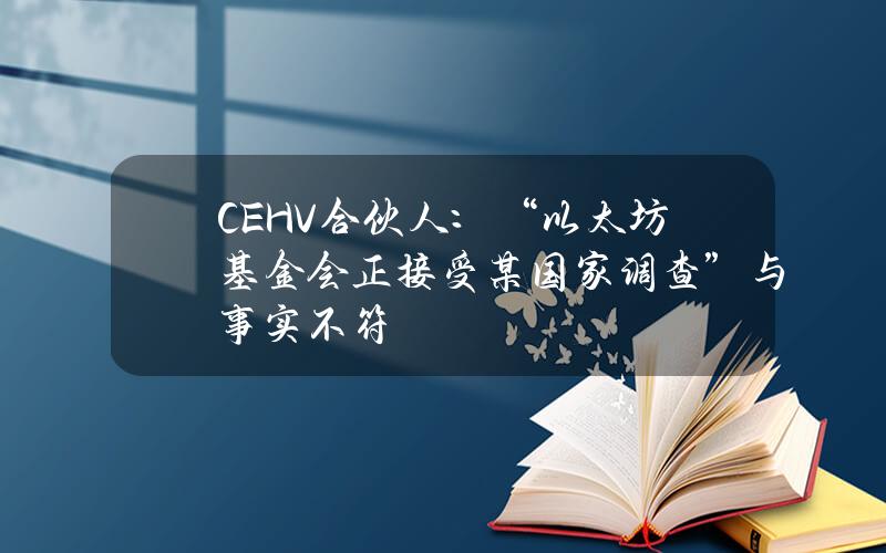 CEHV合伙人：“以太坊基金会正接受某国家调查”与事实不符