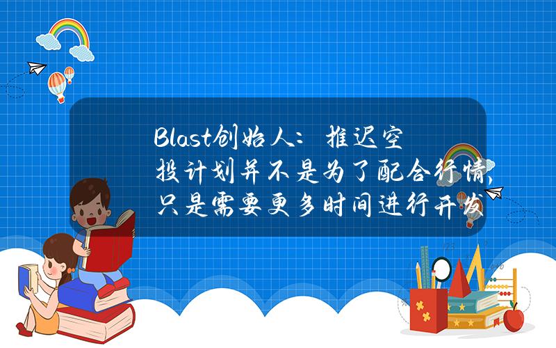 Blast创始人：推迟空投计划并不是为了配合行情，只是需要更多时间进行开发