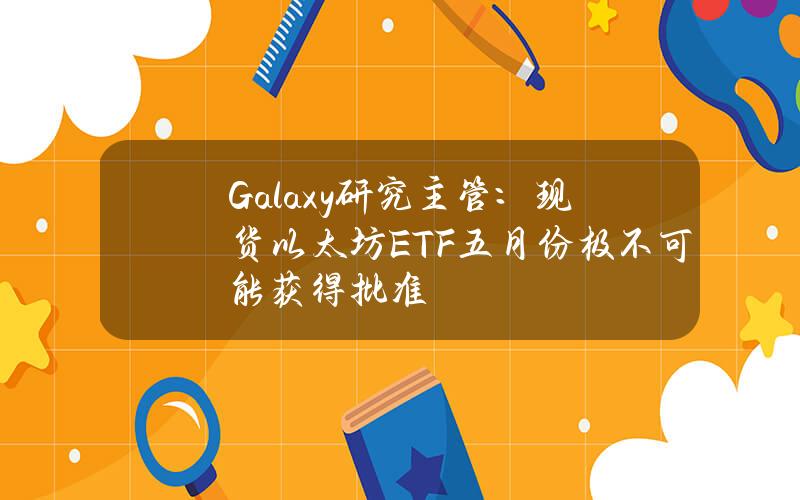 Galaxy研究主管：现货以太坊ETF五月份极不可能获得批准